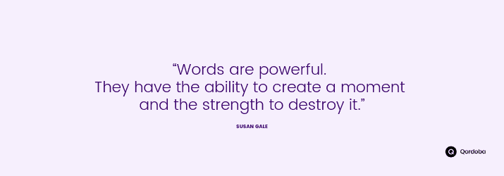 “Words are powerful. They have the ability to create a moment and the strength to destroy it.” —Susan Gale