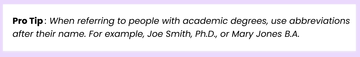 Pro Tip: When referring to people with academic degrees, use abbreviations after their name. For example, Joe Smith, Ph.D., or Mary Jones B.A.