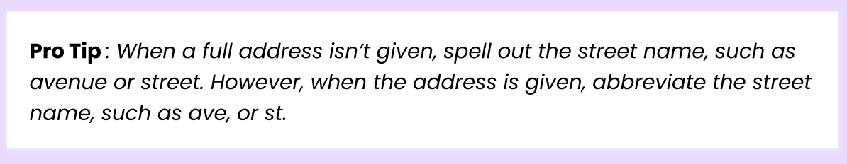 Pro Tip: When a full address isn't given, spell out the street name, such as avenue or street. However, when address is given, abbreviate the street name, such as ave, or st.