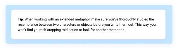 Tip: When working with an extended metaphor, make sure you’ve thoroughly studied the resemblance between two characters or objects before you write them out. This way, you won’t find yourself stopping mid action to look for another metaphor.