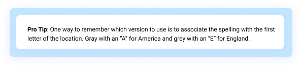 Pro Tip: One way to remember which version to use is to associate the spelling with the first letter of the location. Gray with an “A” for America and grey with an “E” for England.