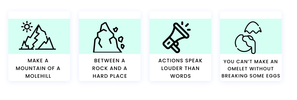 Make a mountain of a molehill Between a rock and a hard place Actions speak louder than words You can’t make an omelet without breaking some eggs