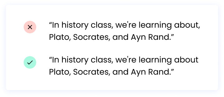 Correct: “In history class, we're learning about Plato, Socrates, and Ayn Rand.” Incorrect: “In history class, we're learning about, Plato, Socrates, and Ayn Rand.”
