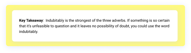 Key takeaway: Indubitably is the strongest of the three adverbs. If something is so certain that it’s unfeasible to question and it leaves no possibility of doubt, you could use the word indubitably.