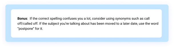 Bonus: If the correct spelling confuses you a lot, consider using synonyms such as call off/called off. If the subject you’re talking about has been moved to a later date, use the word “postpone” for it. 