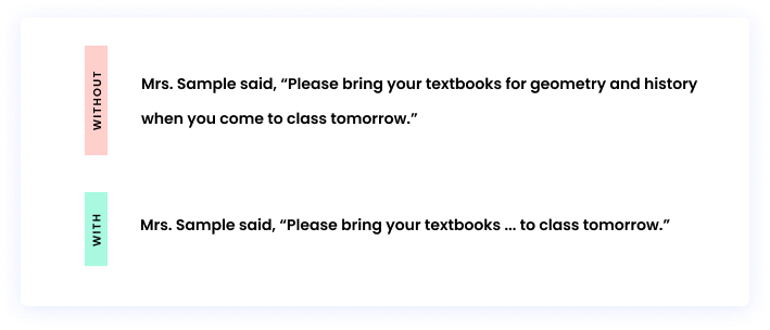 Without an ellipsis: Mrs. Sample said, “Please bring your textbooks for geometry and history when you come to class tomorrow.” With an ellipsis: Mrs. Sample said, “Please bring your textbooks ... to class tomorrow.”
