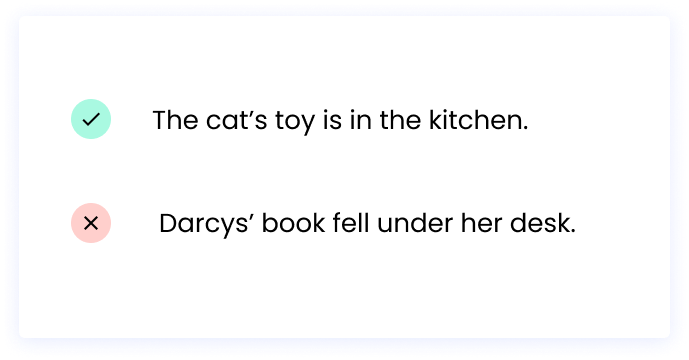 Correct: The cat’s toy is in the kitchen. Incorrect: Darcys’ book fell under her desk.