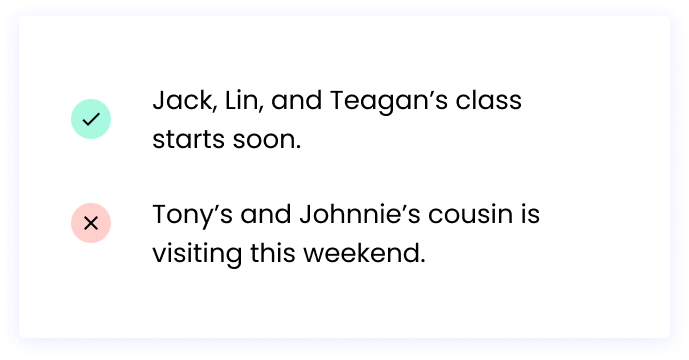 Correct: Jack, Lin, and Teagan’s class starts soon. Incorrect: Tony’s and Johnnie’s cousin is visiting this weekend.