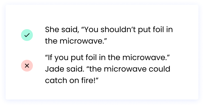 Correct: She said, “You shouldn’t put foil in the microwave.” Incorrect: “If you put foil in the microwave.” Jade said. “the microwave could catch on fire!”
