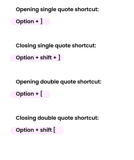 Opening single quote shortcut: Option + ] Closing single quote shortcut: Option + shift + ] Opening double quote shortcut: Option + [ Closing double quote shortcut: Option + shift [