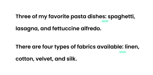 Example: Three of my favorite pasta dishes: spaghetti, lasagna, and fettuccine alfredo. Example: There are four types of fabrics available: linen, cotton, velvet, and silk. 