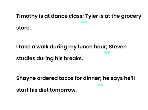 Example: Timothy is at dance class; Tyler is at the grocery store. Example: I take a walk during my lunch hour; Steven studies during his breaks. Example. Shayne ordered tacos for dinner; he says he’ll start his diet tomorrow.
