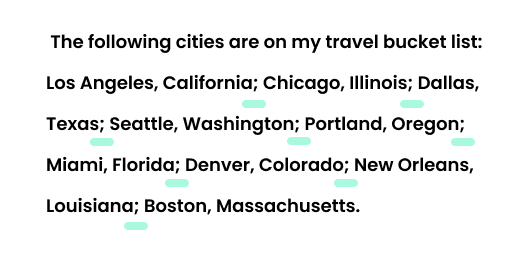 Example: The following cities are on my travel bucket list: Los Angeles, California; Chicago, Illinois; Dallas, Texas; Seattle, Washington; Portland, Oregon; Miami, Florida; Denver, Colorado; New Orleans, Louisiana; Boston, Massachusetts.