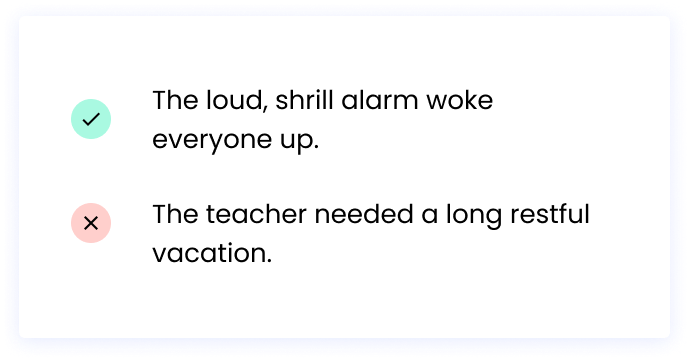  Correct: The loud, shrill alarm woke everyone up. Incorrect: The teacher needed a long restful vacation.