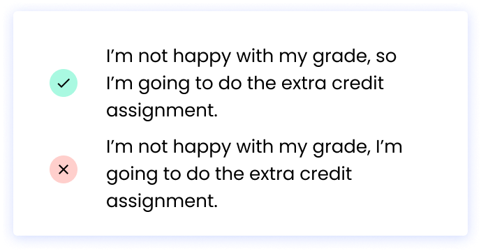 Correct: I’m not happy with my grade, so I’m going to do the extra credit assignment. Incorrect: I’m not happy with my grade, I’m going to do the extra credit assignment.