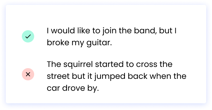 Correct: I would like to join the band, but I broke my guitar. Incorrect: The squirrel started to cross the street but it jumped back when the car drove by.