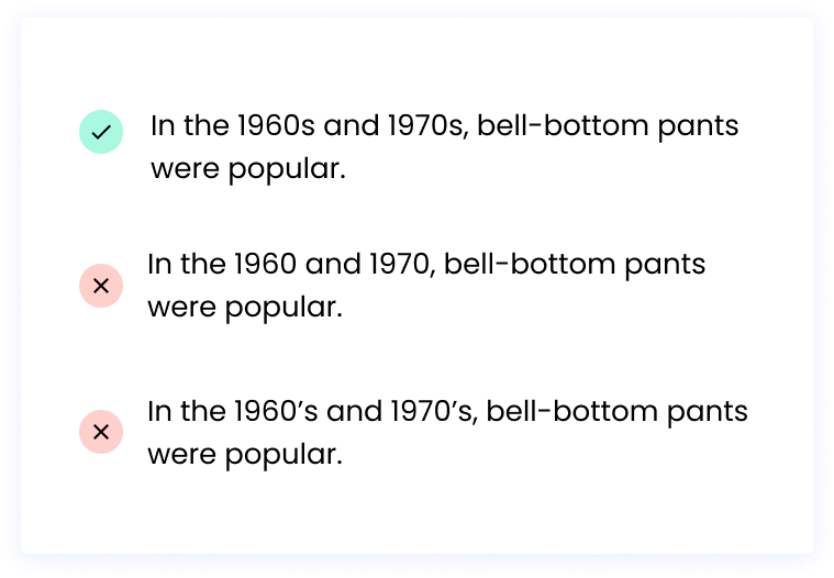 Correct: In the 1960s and 1970s, bell-bottom pants were popular. Incorrect: In the 1960 and 1970, bell-bottom pants were popular.  Incorrect: In the 1960’s and 1970’s, bell-bottom pants were popular.