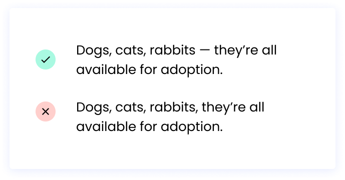 Correct: Dogs, cats, rabbits — they’re all available for adoption. Incorrect: Dogs, cats, rabbits, they’re all available for adoption.