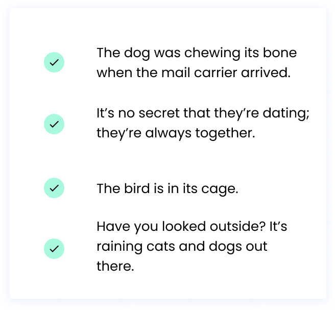 ✅ The dog was chewing its bone when the mail carrier arrived.  ✅ It’s no secret that they’re dating; they’re always together.  ✅ The bird is in its cage. ✅ Have you looked outside? It’s raining cats and dogs out there. 