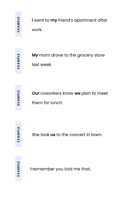 Example 1: I went to my friend’s apartment after work. Example 2: My mom drove to the grocery store last week. Example 3: Our coworkers know we plan to meet them for lunch. Example 4: She took us to the concert in town. Example 5: I remember you told me that.