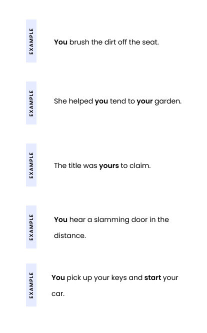 Example 1: You brush the dirt off the seat. Example 2: She helped you tend to your garden. Example 3: The title was yours to claim. Example 4: You hear a slamming door in the distance. Example 5: You pick up your keys and start your car.