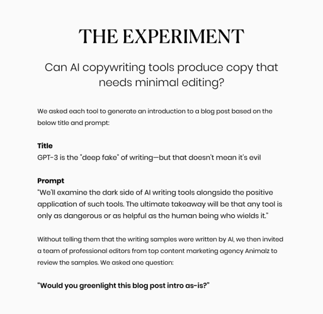 Can AI copywriting tools produce copy that needs minimal editing?  We asked each tool to generate an introduction to a blog post based on the below title and prompt:  Title  GPT-3 is the "deep fake" of writing—but that doesn't mean it's evil  Prompt  “We'll examine the dark side of AI writing tools alongside the positive application of such tools. The ultimate takeaway will be that any tool is only as dangerous or as helpful as the human being who wields it.”  Without telling them that the writing samples were written by AI, we then invited a team of professional editors from top content marketing agency Animalz to review the samples. We asked one question:  “Would you greenlight this blog post intro as-is?”