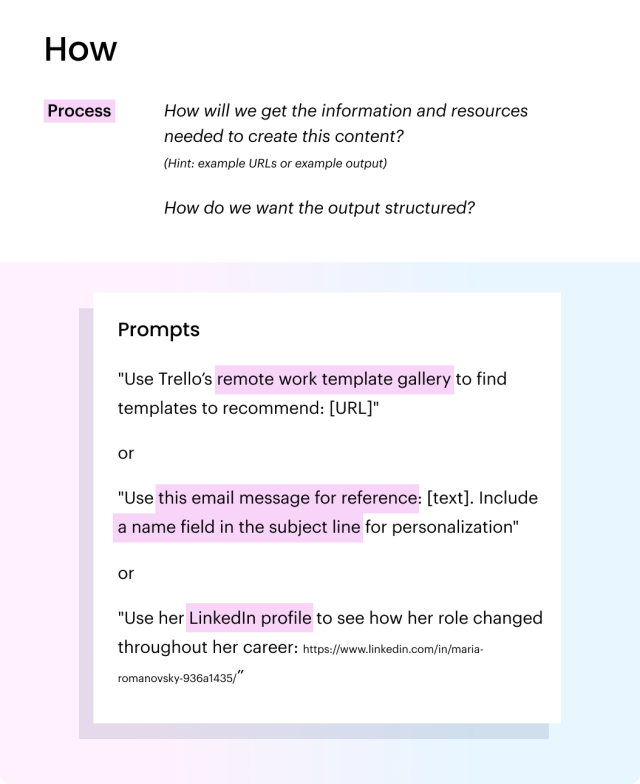 The "how" in prompt crafting. Process: How will we get the information and resources needed to create this content? (Hint: example URLs or example output)
How do we want the output structured? Prompts: "Use Trello’s remote work template gallery to find templates to recommend: [URL]" or 
"Use this email message for reference: [text].Include a name field in the subject line for personalization"
or "Use her Linkedin profile to see how her role changed throughout her career: https://www.linkedin.com/in/maria-romanovsky-936a1435/”