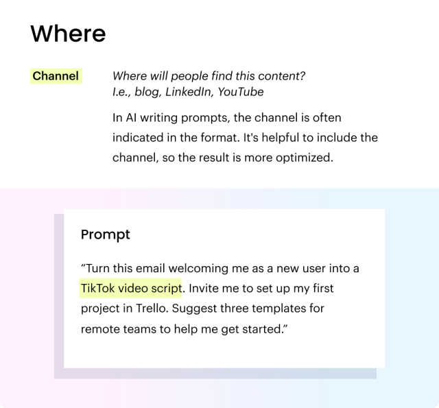 The "where" in prompt crafting. Channel: Where will people find this content?   I.e., blog, LinkedIn, YouTube. In AI writing prompts, the channel is often indicated in the format. It's helpful to include the channel, so the result is more optimized. Prompt: “Turn this email welcoming me as a new user into a TikTok video script. Invite me to set up my first project in Trello. Suggest three templates for remote teams to help me get started.”