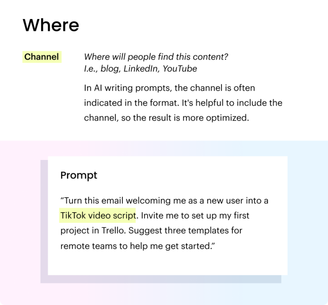 The "where" in prompt crafting. Channel: Where will people find this content?
I.e., blog, LinkedIn, YouTube. In AI writing prompts, the channel is often indicated in the format. It's helpful to include the channel, so the result is more optimized. Prompt: “Turn this email welcoming me as a new user into a TikTok video script. Invite me to set up my first project in Trello. Suggest three templates for remote teams to help me get started.”