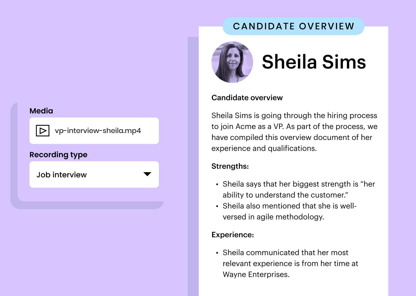 Candidate overview example: Sheila Sims is going through the hiring process to join Acme as a VP. As part of the process, we have compiled this overview document of her experience and qualifications. Strengths: Sheila says that her biggest strength is “her ability to understand the customer.” Sheila also mentioned that she is well-versed in agile methodology. Experience: Sheila communicated that her most relevant experience is from her time at Wayne Enterprises.