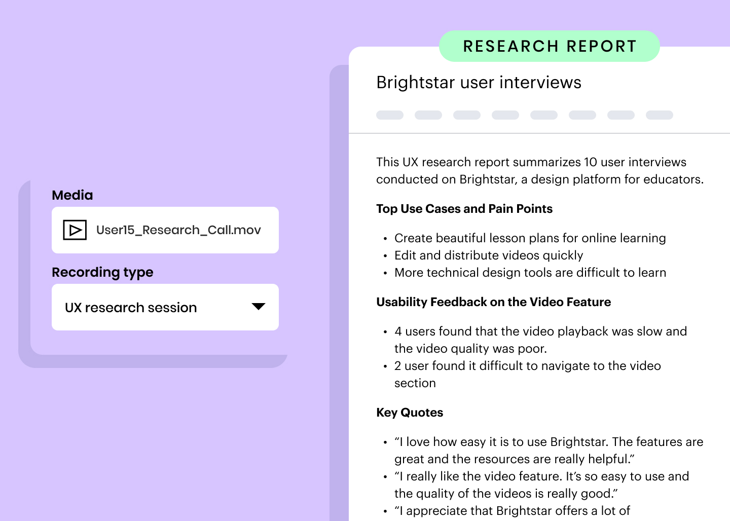 Research report example: This UX research report summarizes 10 user interviews conducted on Brightstar, a design platform for educators. Top Use Cases and Pain Points / Create beautiful lesson plans for online learning / Edit and distribute videos quickly / More technical design tools are difficult to learn. Usability Feedback on the Video Feature / 4 users found that the video playback was slow and the video quality was poor. / 2 user found it difficult to navigate to the video section. Key Quotes / “I love how easy it is to use Brightstar. The features are great and the resources are really helpful.” / “I really like the video feature. It’s so easy to use and the quality of the videos is really good.” / “I appreciate that Brightstar offers a lot of...