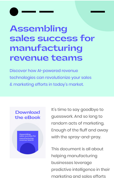 Assembling  sales success for manufacturing revenue teams. Discover how AI-powered revenue technologies can revolutionize your sales & marketing efforts in today’s market. It’s time to say goodbye to guesswork. And so long to random acts of marketing. Enough of the fluff and away with the spray-and-pray.
This document is all about helping manufacturing businesses leverage predictive intelligence in their marketing and sales efforts... Download the eBook