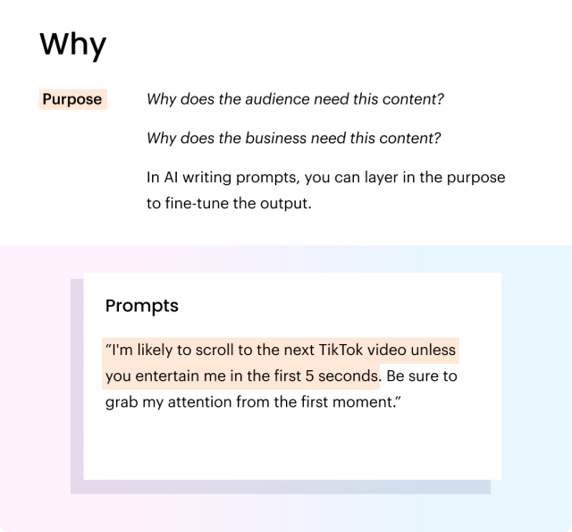 The "why" in prompt crafting. Purpose: Why does the audience need this content? Why does the business need this content? In AI writing prompts, you can layer in the purpose to fine-tune the output. Prompt: "I'm likely to scroll to the next TikTok video unless you entertain me in the first 5 seconds. Be sure to grab my attention from the first moment."