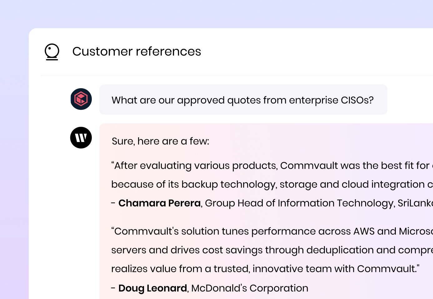 Customer references

What are our approved quotes from enterprise CISOs?

Writer's response: Sure, here are a few:

“After evaluating various products, Commvault was the best fit for our environment because of its backup technology, storage and cloud integration capability." - Chamara Perera, Group Head of Information Technology, SriLankan Airlines

“Commvault's solution tunes performance across AWS and Microsoft Azure cloud servers and drives cost savings through deduplication and compression. McDonald's realizes value from a trusted, innovative team with Commvault." - Doug Leonard, McDonald's Corporation