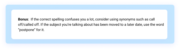 Bonus: If the correct spelling confuses you a lot, consider using synonyms such as call off/called off. If the subject you’re talking about has been moved to a later date, use the word “postpone” for it. 