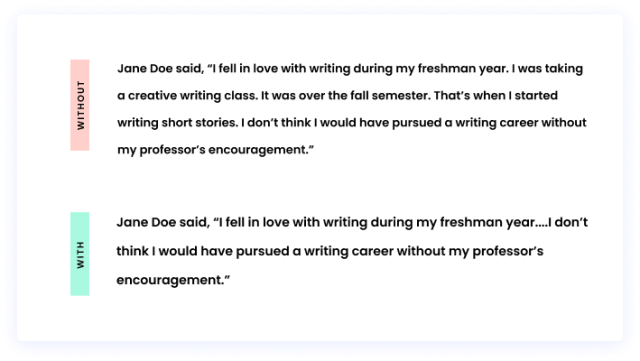 Without an ellipsis: Jane Doe said, “I fell in love with writing during my freshman year. I was taking a creative writing class. It was over the fall semester. That’s when I started writing short stories. I don’t think I would have pursued a writing career without my professor’s encouragement.” With an ellipsis: Jane Doe said, “I fell in love with writing during my freshman year....I don’t think I would have pursued a writing career without my professor’s encouragement.”