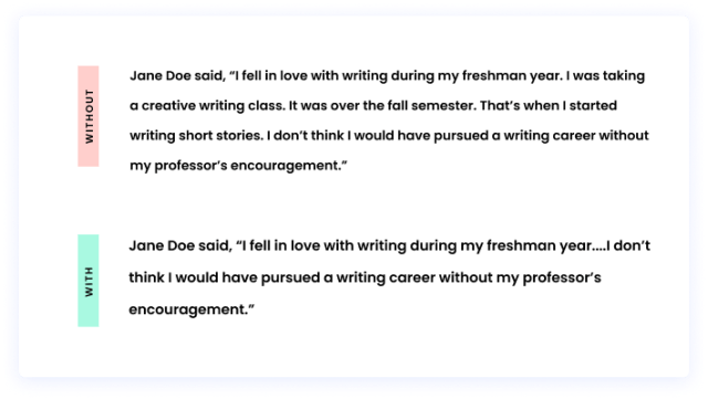 Without an ellipsis:  Jane Doe said, “I fell in love with writing during my freshman year. I was taking a creative writing class. It was over the fall semester. That’s when I started writing short stories. I don’t think I would have pursued a writing career without my professor’s encouragement.” With an ellipsis:  Jane Doe said, “I fell in love with writing during my freshman year....I don’t think I would have pursued a writing career without my professor’s encouragement.”