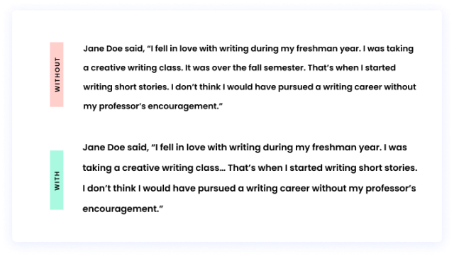 Without an ellipsis: Jane Doe said, “I fell in love with writing during my freshman year. I was taking a creative writing class. It was over the fall semester. That’s when I started writing short stories. I don’t think I would have pursued a writing career without my professor’s encouragement.” With an ellipsis: Jane Doe said, “I fell in love with writing during my freshman year. I was taking a creative writing class… That’s when I started writing short stories. I don’t think I would have pursued a writing career without my professor’s encouragement.”