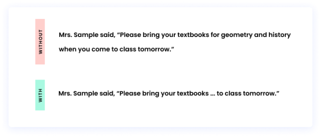 Without an ellipsis: Mrs. Sample said, “Please bring your textbooks for geometry and history when you come to class tomorrow.” With an ellipsis: Mrs. Sample said, “Please bring your textbooks ... to class tomorrow.”