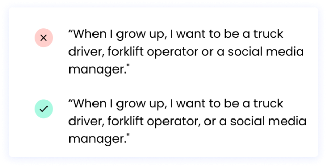 Correct: “When I grow up, I want to be a truck driver, forklift operator, or a social media manager." Incorrect: “When I grow up, I want to be a truck driver, forklift operator or a social media manager."