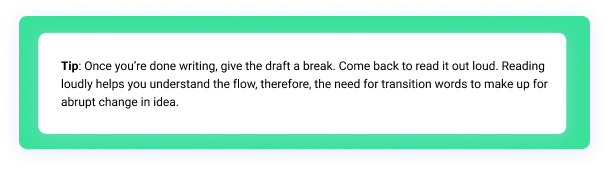 Tip: Once you’re done writing, give the draft a break. Come back to read it out loud. Reading loudly helps you understand the flow, therefore, the need for transition words to make up for abrupt change in idea.
