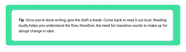 Tip: Once you’re done writing, give the draft a break. Come back to read it out loud. Reading loudly helps you understand the flow, therefore, the need for transition words to make up for abrupt change in idea.