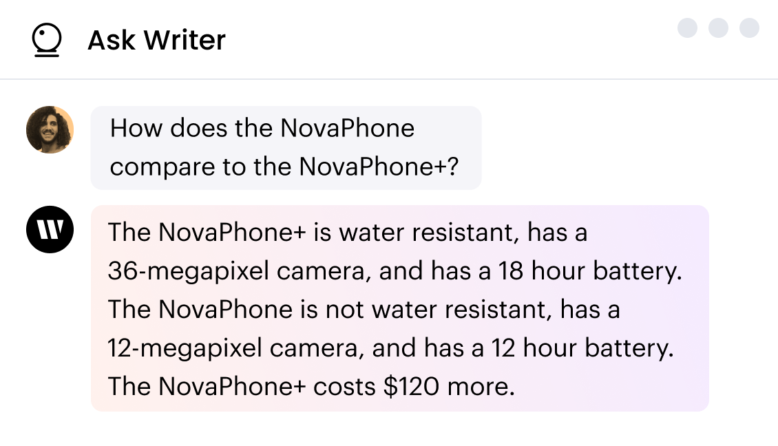 Ask Writer chat.

Q: How does the NovaPhone compare to the NovaPhone+?

A: The NovaPhone+ is water resistant, has a 36-megapixel camera, and has an 18-hour battery. The NovaPhone is not water-resistant, has a 12-megapixel camera, and has a 12-hour battery. The NovaPhone+ costs $120 more.