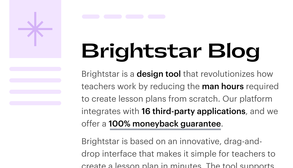 Brightstar Blog

Brightstar is a design tool that revolutionizes how teachers work by reducing the man hours required to create lesson plans from scratch. The platform integrates with 16 third-party applications and offers a 100% moneyback guarantee. Brightstar is based on an innovative, drag-and-drop interface that makes it simple for teachers to create a lesson plan in minutes.