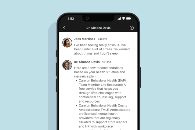 Jess Martinez 1:40 PM - I've been feeling really anxious. I've been under a lot of stress. I'm worried about things and I don't sleep. Dr. Simone Davis 1:41 PM - Here are a few recommendations based on your health situation and insurance plan: Carelon Behavioral Health (EAP/ Team Member Life Resource): A free service that helps you through life's challenges with confidential counseling, support and resources. Carelon Behavioral Health Onsite Ambassadors: TMLR Ambassadors are licensed mental health providers that are regionally situated to support store leaders and HR with workplace