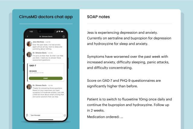 CirrusMD doctors chat app. Jess Martinez 1:40 PM Over the past week, I've had anxiety again almost all day, hard to sleep and panicking about nothing. Dr. Simone Davis 1:41 PM I'm sorry to hear that. So that I can help you best, I need you to answer these assessment questions: Dr. Simone Davis 1:52 PM - Thanks for answering those questions. Based on your responses you have symptoms of moderate anxiety. Let's talk a little bit more about what's driving that and some solutions that can help. SOAP notes: Jess is experiencing depression and anxiety. Currently on sertraline and bupropion for depression and hydroxyzine for sleep and anxiety. Symptoms have worsened over the past week with increased anxiety, difficulty sleeping, panic attacks, and difficulty concentrating. Score on GAD-7 and PHQ-9 questionnaires are significantly higher than before. Patient is to switch to fluoxetine 10mg once daily and continue the bupropion and hydroxyzine. Follow up in 2 weeks. Medication ordered: ...