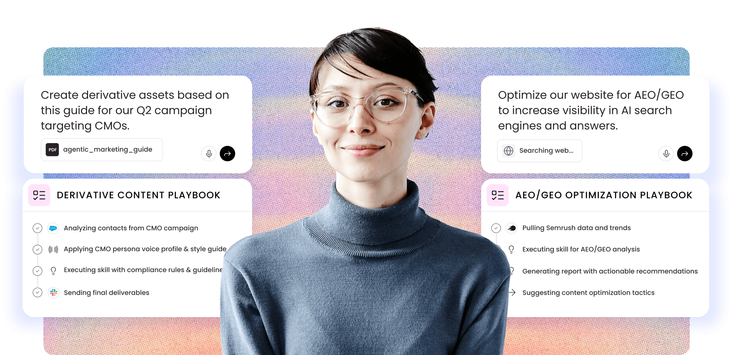 Professional woman wearing clear-framed glasses and a blue turtleneck sweater stands centered against a gradient background transitioning from blue to pink. On the left side, text reads "Create derivative assets based on this guide for our Q2 campaign targeting CMOs" with a PDF icon labeled "agentic_marketing_guide" and voice/submit icons below. Below that is a "DERIVATIVE CONTENT PLAYBOOK" section showing four task items: "Analyzing contacts from CMO campaign" (in progress with blue icon), "Applying CMO persona voice profile & style guide" (pending with broadcast icon), "Executing skill with compliance rules & guideline" (pending with lightbulb icon), and "Sending final deliverables" (pending with colorful icon). On the right side, text reads "Optimize our website for AEO/GEO to increase visibility in AI search engines and answers" with a search icon and "Searching web..." status. Below is an "AEO/GEO OPTIMIZATION PLAYBOOK" section showing: "Pulling Semrush data and trends" (in progress with black icon), "Executing skill for AEO/GEO analysis" (pending with lightbulb icon), "Generating report with actionable recommendations" (pending with lightbulb icon), and "Suggesting content optimization tactics" (pending with arrow icon).